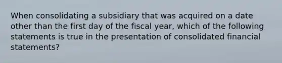 When consolidating a subsidiary that was acquired on a date other than the first day of the fiscal year, which of the following statements is true in the presentation of consolidated financial statements?