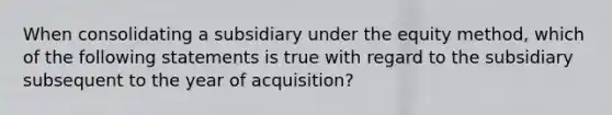 When consolidating a subsidiary under the equity method, which of the following statements is true with regard to the subsidiary subsequent to the year of acquisition?