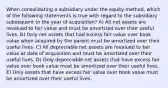 When consolidating a subsidiary under the equity method, which of the following statements is true with regard to the subsidiary subsequent to the year of acquisition? A) All net assets are revalued to fair value and must be amortized over their useful lives. B) Only net assets that had excess fair value over book value when acquired by the parent must be amortized over their useful lives. C) All depreciable net assets are revalued to fair value at date of acquisition and must be amortized over their useful lives. D) Only depreciable net assets that have excess fair value over book value must be amortized over their useful lives. E) Only assets that have excess fair value over book value must be amortized over their useful lives.