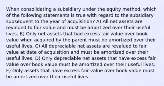 When consolidating a subsidiary under the equity method, which of the following statements is true with regard to the subsidiary subsequent to the year of acquisition? A) All net assets are revalued to fair value and must be amortized over their useful lives. B) Only net assets that had excess fair value over book value when acquired by the parent must be amortized over their useful lives. C) All depreciable net assets are revalued to fair value at date of acquisition and must be amortized over their useful lives. D) Only depreciable net assets that have excess fair value over book value must be amortized over their useful lives. E) Only assets that have excess fair value over book value must be amortized over their useful lives.