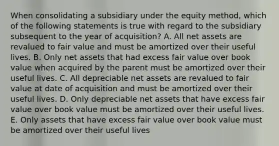 When consolidating a subsidiary under the equity method, which of the following statements is true with regard to the subsidiary subsequent to the year of acquisition? A. All net assets are revalued to fair value and must be amortized over their useful lives. B. Only net assets that had excess fair value over book value when acquired by the parent must be amortized over their useful lives. C. All depreciable net assets are revalued to fair value at date of acquisition and must be amortized over their useful lives. D. Only depreciable net assets that have excess fair value over book value must be amortized over their useful lives. E. Only assets that have excess fair value over book value must be amortized over their useful lives