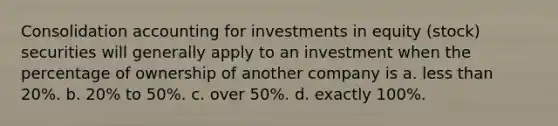 Consolidation accounting for investments in equity (stock) securities will generally apply to an investment when the percentage of ownership of another company is a. less than 20%. b. 20% to 50%. c. over 50%. d. exactly 100%.