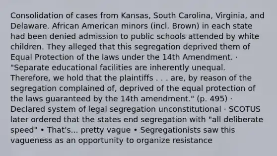 Consolidation of cases from Kansas, South Carolina, Virginia, and Delaware. African American minors (incl. Brown) in each state had been denied admission to public schools attended by white children. They alleged that this segregation deprived them of Equal Protection of the laws under the 14th Amendment. · "Separate educational facilities are inherently unequal. Therefore, we hold that the plaintiffs . . . are, by reason of the segregation complained of, deprived of the equal protection of the laws guaranteed by the 14th amendment." (p. 495) · Declared system of legal segregation unconstitutional · SCOTUS later ordered that the states end segregation with "all deliberate speed" • That's... pretty vague • Segregationists saw this vagueness as an opportunity to organize resistance