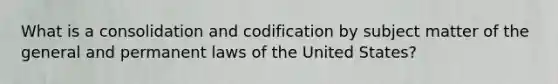 What is a consolidation and codification by subject matter of the general and permanent laws of the United States?