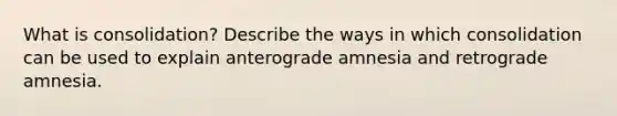 What is consolidation? Describe the ways in which consolidation can be used to explain anterograde amnesia and retrograde amnesia.