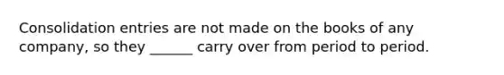 Consolidation entries are not made on the books of any company, so they ______ carry over from period to period.