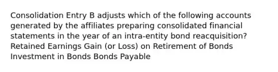 Consolidation Entry B adjusts which of the following accounts generated by the affiliates preparing consolidated financial statements in the year of an intra-entity bond reacquisition? Retained Earnings Gain (or Loss) on Retirement of Bonds Investment in Bonds Bonds Payable