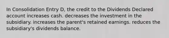 In Consolidation Entry D, the credit to the Dividends Declared account increases cash. decreases the investment in the subsidiary. increases the parent's retained earnings. reduces the subsidiary's dividends balance.