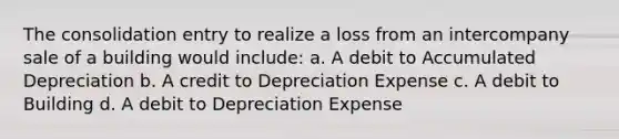 The consolidation entry to realize a loss from an intercompany sale of a building would include: a. A debit to Accumulated Depreciation b. A credit to Depreciation Expense c. A debit to Building d. A debit to Depreciation Expense