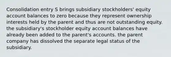 Consolidation entry S brings subsidiary stockholders' equity account balances to zero because they represent ownership interests held by the parent and thus are not outstanding equity. the subsidiary's stockholder equity account balances have already been added to the parent's accounts. the parent company has dissolved the separate legal status of the subsidiary.