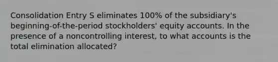 Consolidation Entry S eliminates 100% of the subsidiary's beginning-of-the-period stockholders' equity accounts. In the presence of a noncontrolling interest, to what accounts is the total elimination allocated?