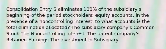 Consolidation Entry S eliminates 100% of the subsidiary's beginning-of-the-period stockholders' equity accounts. In the presence of a noncontrolling interest, to what accounts is the total elimination allocated? The subsidiary company's Common Stock The Noncontrolling Interest. The parent company's Retained Earnings The Investment in Subsidiary