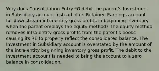 Why does Consolidation Entry *G debit the parent's Investment in Subsidiary account instead of its Retained Earnings account for downstream intra-entity <a href='https://www.questionai.com/knowledge/klIB6Lsdwh-gross-profit' class='anchor-knowledge'>gross profit</a>s in beginning inventory when the parent employs the equity method? The equity method removes intra-entity gross profits from the parent's books causing its RE to properly reflect the consolidated balance. The Investment in Subsidiary account is overstated by the amount of the intra-entity beginning inventory gross profit. The debit to the Investment account is needed to bring the account to a zero balance in consolidation.