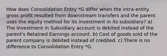 How does Consolidation Entry *G differ when the intra-entity gross profit resulted from downstream transfers and the parent uses the equity method for its investment in its subsidiary? a) The Investment in Subsidiary account is debited instead of the parent's Retained Earnings account. b) Cost of goods sold of the parent company is debited instead of credited. c) There is no difference to Consolidation Entry *G.