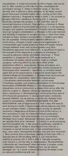 Consolidation. A. Initial info transfer to LTM is fragile, info can be lost. B. After transfer to LTM, info must be consolidated for permanent storage. C. Müller & Pilzecker study; A. Two lists learned, with or without a delay between. B. No delay caused recall inaccuracie (misinformation effect- mixing up both lists) Hebbian Learning 1. Proposed by Hebb in 1949. 2. An increase in synaptic efﬁciency; sending or receiving info. 3. Learning physically changes the synapse. a. Cell assembly; sets of connected neurons (a circuit). *that perform a function b. Phase sequence; patterns of action-potential activity in a cell assembly Synaptic and Systems Consolidation. (*modern term for Hebbian learning) Synaptic consolidation; a. Changes in the axon terminal and dendrite in response to synaptic activity. b. Short time scale; minutes to hours. Systems consolidation; (*modern term (idea) for cell assembly- communication between different of structures) a. Changes in large scale neural organization. b. Involves/relies upon neural plasticity. *takes 6-8 weeks *actual changes between brain and nervous system Long Term Potentiation (becomes more efficient) 1. A signiﬁcant increase in the strength of the response of a synapse to stimulation. 2. Caused by previous intense stimulation (learning). 3. Three properties; a. Cooperativity. (LTP can be produced by a combination of weaker stimuli across a single or multiple synapses- summing effect has the same effect of the potentiation effect) b. Associativity. (Strong stimulation at a particular synapse which can cause other nearby synapses to fire/increase their response) c. Speciﬁcity. (a seratonin based signal will not be responsive to a dopamine based signal) The Standard Model of Consolidation. 1. Multiple brain structures are responsible for consolidation. Role of the hippocampus; 1.Coordinates communication between cortical areas. 2.Facilitates synaptic and systems consolidation in cortical areas. Reactivation (STANDARD MODEL) 1. The hippocampus strengthens cortical connections; a. Keeps them active after the stimulus is gone. b. 'Replays' stimuli by repeatedly activating those connections. 2. Remembering is reactivating those sets of LTP inﬂuenced connections. 3. During reactivation, memories become FRAGILE, can be altered, or reinforced. Multiple trace model of consolidation. (DIFFERENCE BETWEEN THIS AND REACTIVATION- role of hippocampus in that it does still have to work during ltm recall) 1.Hippocampus activity reduces over time (as per standard model). 2.Hippocampus activity for episodic memories; a.Regardless of distance in time of the memory. b.(fmri activation) Is seen for memories without associated semantic content. *with only semantic, it is not activated c.(Multiple trace model). Retrograde Amnesia. (past-rare) 1. What we typically think of as "amnesia". 2. Inability to recall previously learned (encoded) info. 3. Not simple forgetfulness; speciﬁc to information type. 4. Varies in severity and time interval; a. Complete or partial memory loss. b. Can extend back hours / days, even years. Anterograde Amnesia. (hm and clive have this) 1. Most common form of amnesia; inability to form new LTM's. 2. Typically due to LTM encoding deﬁcit. 3. Can also be from inability to process info in STM or WM. 4. Typically caused by brain trauma; a. Frontal lobe. b. Hippocampus. Reconsolidation. 1.Memories are "reactivated" when retrieved. 2.Invokes neural potentiation mechanisms. 3.Memory trace can be altered, damaged, etc. as a result. 4.Demonstrated by the Nader study on classical conditioning with rats.