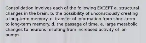 Consolidation involves each of the following EXCEPT a. structural changes in the brain. b. the possibility of unconsciously creating a long-term memory. c. transfer of information from short-term to long-term memory. d. the passage of time. e. large metabolic changes to neurons resulting from increased activity of ion pumps