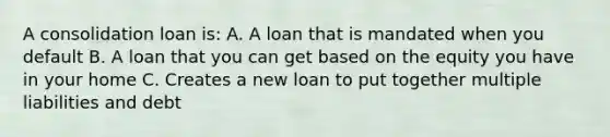 A consolidation loan is: A. A loan that is mandated when you default B. A loan that you can get based on the equity you have in your home C. Creates a new loan to put together multiple liabilities and debt