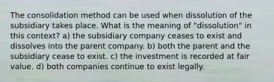 The consolidation method can be used when dissolution of the subsidiary takes place. What is the meaning of "dissolution" in this context? a) the subsidiary company ceases to exist and dissolves into the parent company. b) both the parent and the subsidiary cease to exist. c) the investment is recorded at fair value. d) both companies continue to exist legally.