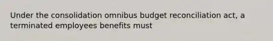 Under the consolidation omnibus budget reconciliation act, a terminated employees benefits must