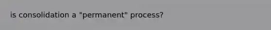 is consolidation a "permanent" process?