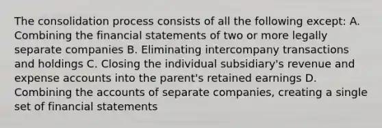 The consolidation process consists of all the following except: A. Combining the financial statements of two or more legally separate companies B. Eliminating intercompany transactions and holdings C. Closing the individual subsidiary's revenue and expense accounts into the parent's retained earnings D. Combining the accounts of separate companies, creating a single set of financial statements