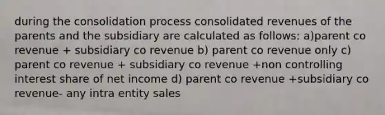 during the consolidation process consolidated revenues of the parents and the subsidiary are calculated as follows: a)parent co revenue + subsidiary co revenue b) parent co revenue only c) parent co revenue + subsidiary co revenue +non controlling interest share of net income d) parent co revenue +subsidiary co revenue- any intra entity sales