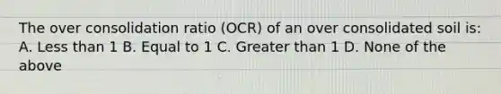 The over consolidation ratio (OCR) of an over consolidated soil is: A. Less than 1 B. Equal to 1 C. Greater than 1 D. None of the above