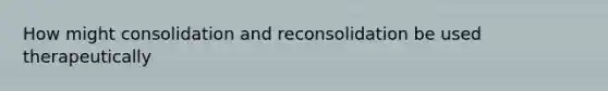 How might consolidation and reconsolidation be used therapeutically