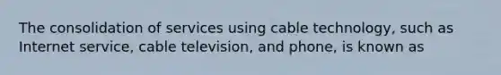 The consolidation of services using cable technology, such as Internet service, cable television, and phone, is known as