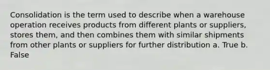 Consolidation is the term used to describe when a warehouse operation receives products from different plants or suppliers, stores them, and then combines them with similar shipments from other plants or suppliers for further distribution a. True b. False