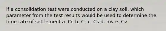 if a consolidation test were conducted on a clay soil, which parameter from the test results would be used to determine the time rate of settlement a. Cc b. Cr c. Cs d. mv e. Cv