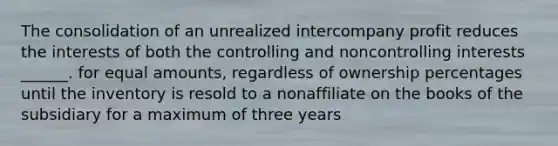 The consolidation of an unrealized intercompany profit reduces the interests of both the controlling and noncontrolling interests ______. for equal amounts, regardless of ownership percentages until the inventory is resold to a nonaffiliate on the books of the subsidiary for a maximum of three years