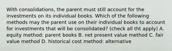 With consolidations, the parent must still account for the investments on its individual books. Which of the following methods may the parent use on their individual books to account for investments that will be consolidated? (check all tht apply) A. equity method: parent books B. net present value method C. fair value method D. historical cost method: alternative