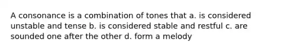 A consonance is a combination of tones that a. is considered unstable and tense b. is considered stable and restful c. are sounded one after the other d. form a melody