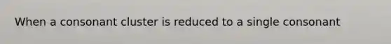 When a consonant cluster is reduced to a single consonant