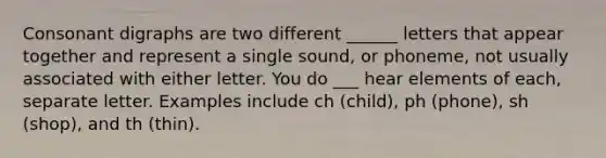 Consonant digraphs are two different ______ letters that appear together and represent a single sound, or phoneme, not usually associated with either letter. You do ___ hear elements of each, separate letter. Examples include ch (child), ph (phone), sh (shop), and th (thin).