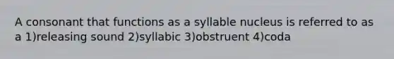 A consonant that functions as a syllable nucleus is referred to as a 1)releasing sound 2)syllabic 3)obstruent 4)coda