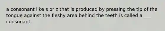 a consonant like s or z that is produced by pressing the tip of the tongue against the fleshy area behind the teeth is called a ___ consonant.