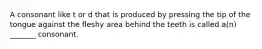A consonant like t or d that is produced by pressing the tip of the tongue against the fleshy area behind the teeth is called a(n) _______ consonant.
