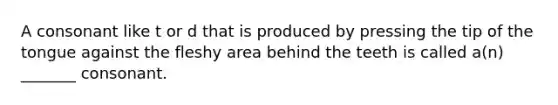 A consonant like t or d that is produced by pressing the tip of the tongue against the fleshy area behind the teeth is called a(n) _______ consonant.