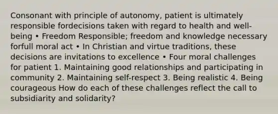 Consonant with principle of autonomy, patient is ultimately responsible fordecisions taken with regard to health and well-being • Freedom Responsible; freedom and knowledge necessary forfull moral act • In Christian and virtue traditions, these decisions are invitations to excellence • Four moral challenges for patient 1. Maintaining good relationships and participating in community 2. Maintaining self-respect 3. Being realistic 4. Being courageous How do each of these challenges reflect the call to subsidiarity and solidarity?