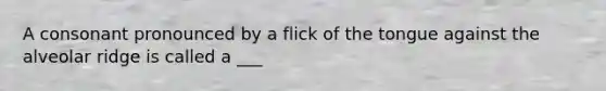 A consonant pronounced by a flick of the tongue against the alveolar ridge is called a ___