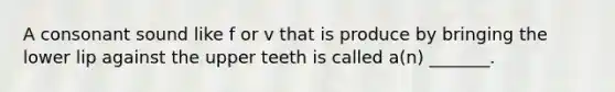 A consonant sound like f or v that is produce by bringing the lower lip against the upper teeth is called a(n) _______.