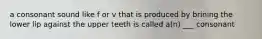 a consonant sound like f or v that is produced by brining the lower lip against the upper teeth is called a(n) ___ consonant