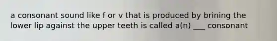 a consonant sound like f or v that is produced by brining the lower lip against the upper teeth is called a(n) ___ consonant