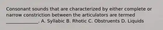 Consonant sounds that are characterized by either complete or narrow constriction between the articulators are termed ______________. A. Syllabic B. Rhotic C. Obstruents D. Liquids