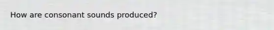 How are consonant sounds produced?