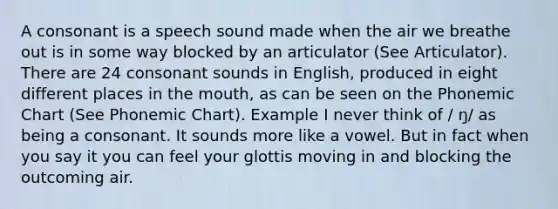 A consonant is a speech sound made when the air we breathe out is in some way blocked by an articulator (See Articulator). There are 24 consonant sounds in English, produced in eight different places in the mouth, as can be seen on the Phonemic Chart (See Phonemic Chart). Example I never think of / ŋ/ as being a consonant. It sounds more like a vowel. But in fact when you say it you can feel your glottis moving in and blocking the outcoming air.