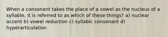 When a consonant takes the place of a vowel as the nucleus of a syllable, it is referred to as which of these things? a) nuclear accent b) vowel reduction c) syllabic consonant d) hyperarticulation