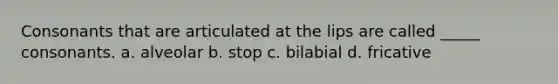 Consonants that are articulated at the lips are called _____ consonants. a. alveolar b. stop c. bilabial d. fricative